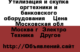 Утилизация и скупка оргтехники и банковского оборудования. › Цена ­ 1 - Московская обл., Москва г. Электро-Техника » Другое   